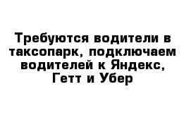 Требуются водители в таксопарк, подключаем водителей к Яндекс, Гетт и Убер